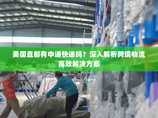 美国直邮有申通快递吗？深入解析跨境物流高效解决方案