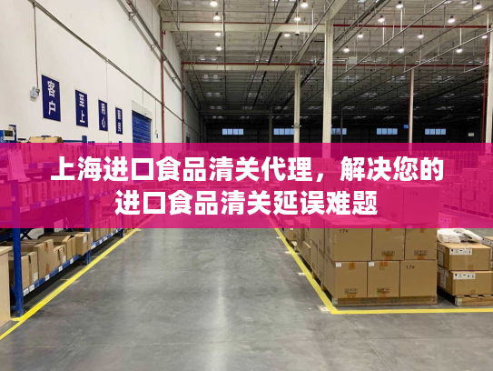 上海进口食品清关代理，解决您的进口食品清关延误难题