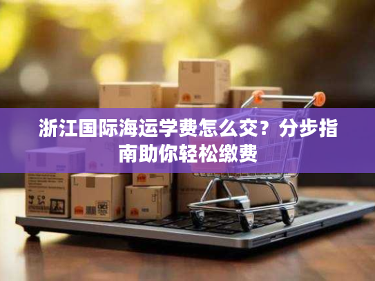 浙江国际海运学费怎么交?分步指南助你轻松缴费 浙江国际海运学费怎么交?分步指南助你轻松缴费