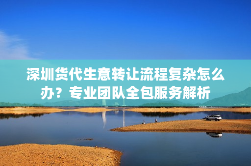 深圳货代生意转让流程复杂怎么办？专业团队全包服务解析