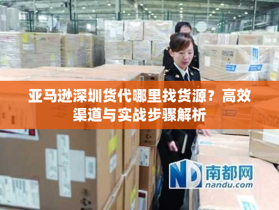 亚马逊深圳货代哪里找货源?高效渠道与实战步骤解析 亚马逊深圳货代哪里找货源?高效渠道与实战步骤解析
