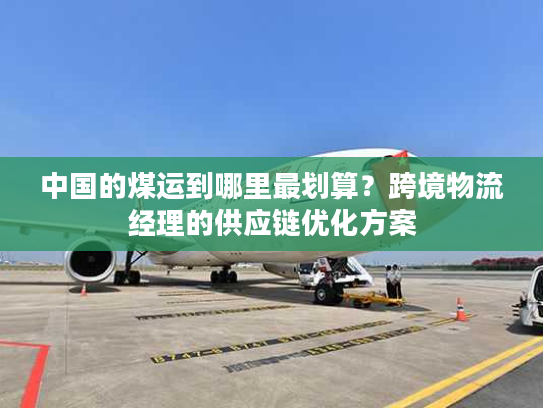 中国的煤运到哪里最划算？跨境物流经理的供应链优化方案