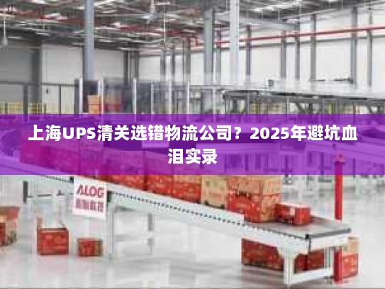 上海UPS清关选错物流公司？2025年避坑血泪实录
