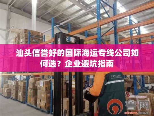 汕头信誉好的国际海运专线公司如何选？企业避坑指南