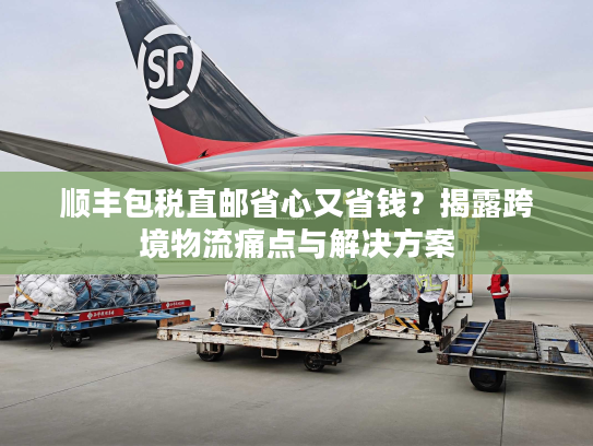 顺丰包税直邮省心又省钱？揭露跨境物流痛点与解决方案