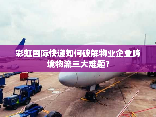 彩虹国际快递如何破解物业企业跨境物流三大难题？