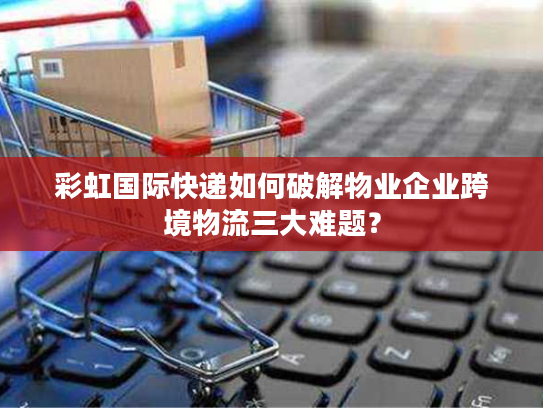 彩虹国际快递如何破解物业企业跨境物流三大难题？