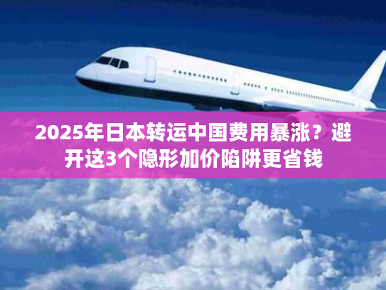 2025年日本转运中国费用暴涨？避开这3个隐形加价陷阱更省钱