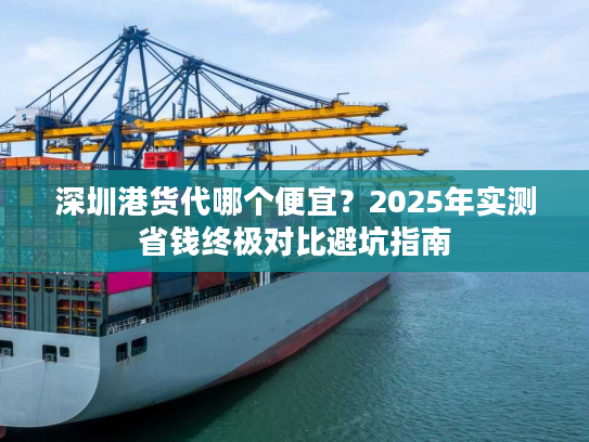 深圳港货代哪个便宜？2025年实测省钱终极对比避坑指南