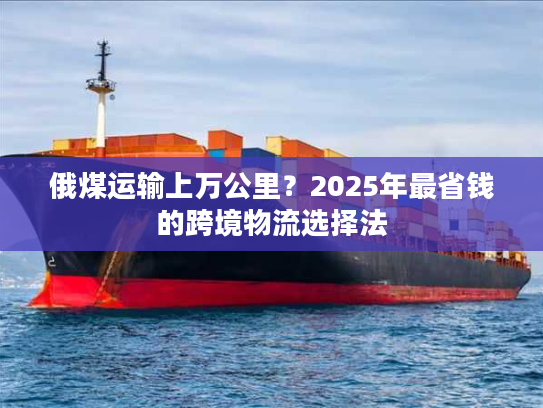 俄煤运输上万公里？2025年最省钱的跨境物流选择法
