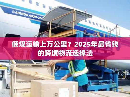 俄煤运输上万公里？2025年最省钱的跨境物流选择法