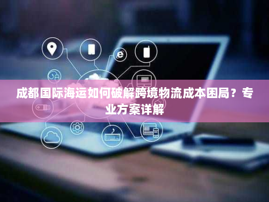 成都国际海运如何破解跨境物流成本困局？专业方案详解