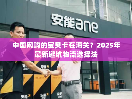 中国网购的宝贝卡在海关？2025年最新避坑物流选择法