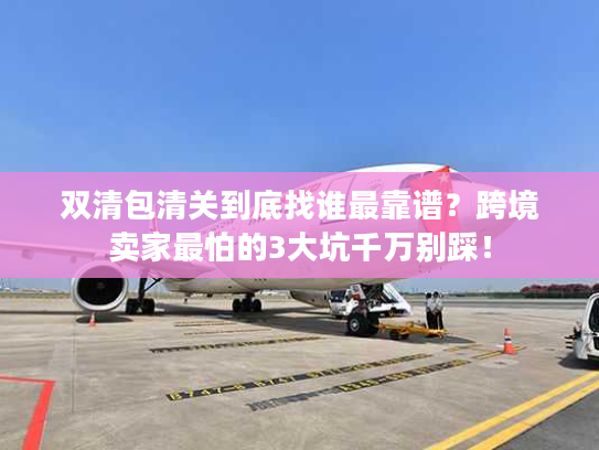 双清包清关到底找谁最靠谱？跨境卖家最怕的3大坑千万别踩！