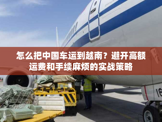 怎么把中国车运到越南？避开高额运费和手续麻烦的实战策略