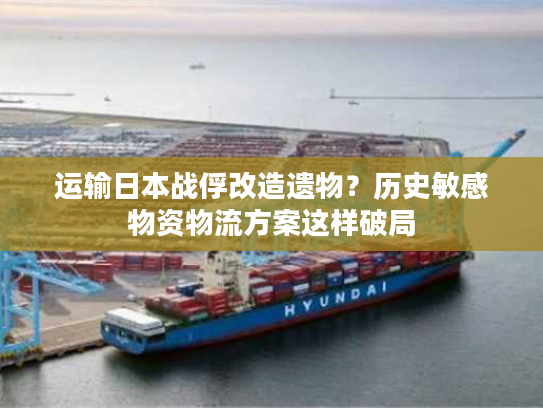运输日本战俘改造遗物？历史敏感物资物流方案这样破局