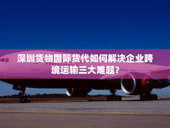 深圳货物国际货代如何解决企业跨境运输三大难题？