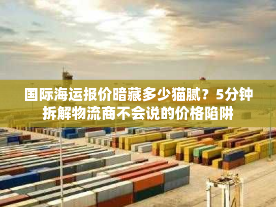 国际海运报价暗藏多少猫腻？5分钟拆解物流商不会说的价格陷阱