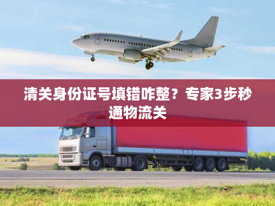 清关身份证号填错咋整？专家3步秒通物流关