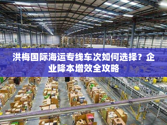 洪梅国际海运专线车次如何选择?企业降本增效全攻略 洪梅国际海运专线车次如何选择?企业降本增效全攻略