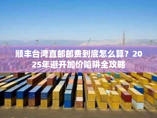 顺丰台湾直邮邮费到底怎么算？2025年避开加价陷阱全攻略