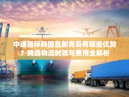 中通国际韩国直邮青岛有哪些优势？跨境物流时效与费用全解析