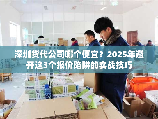 深圳货代公司哪个便宜？2025年避开这3个报价陷阱的实战技巧