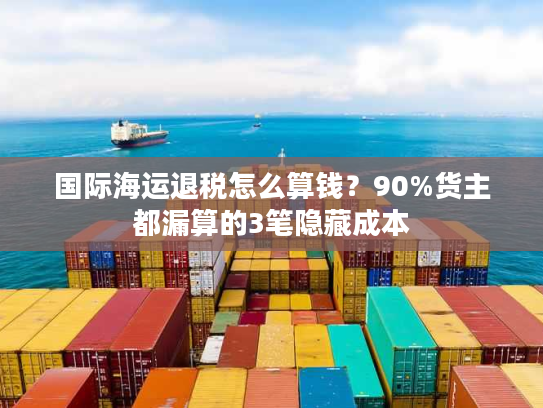 国际海运退税怎么算钱？90%货主都漏算的3笔隐藏成本