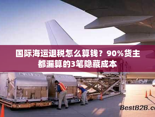 国际海运退税怎么算钱？90%货主都漏算的3笔隐藏成本
