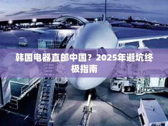 韩国电器直邮中国？2025年避坑终极指南