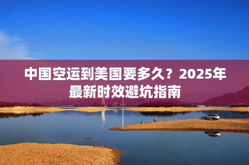 中国空运到美国要多久？2025年最新时效避坑指南