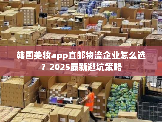 韩国美妆app直邮物流企业怎么选？2025最新避坑策略