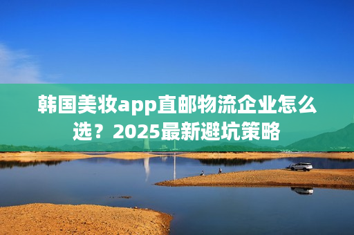 韩国美妆app直邮物流企业怎么选？2025最新避坑策略