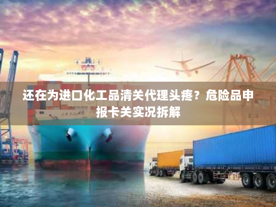 还在为进口化工品清关代理头疼？危险品申报卡关实况拆解