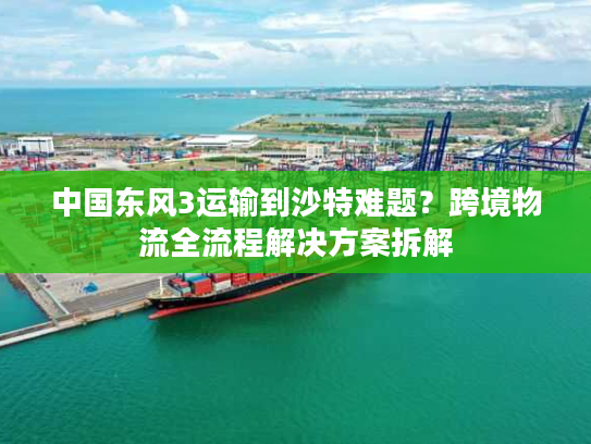中国东风3运输到沙特难题？跨境物流全流程解决方案拆解