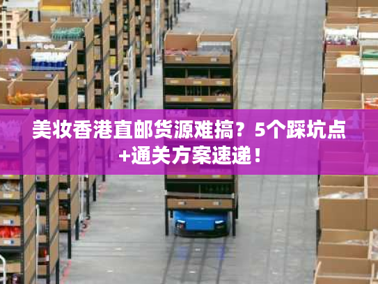 美妆香港直邮货源难搞？5个踩坑点+通关方案速递！