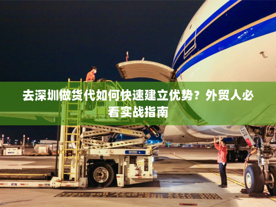 去深圳做货代如何快速建立优势？外贸人必看实战指南