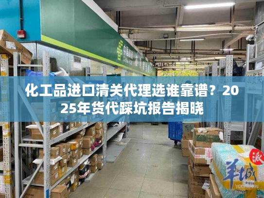 化工品进口清关代理选谁靠谱？2025年货代踩坑报告揭晓
