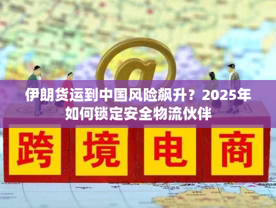 伊朗货运到中国风险飙升？2025年如何锁定安全物流伙伴