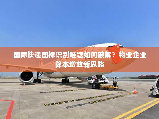 国际快递图标识别难题如何破解？物业企业降本增效新思路