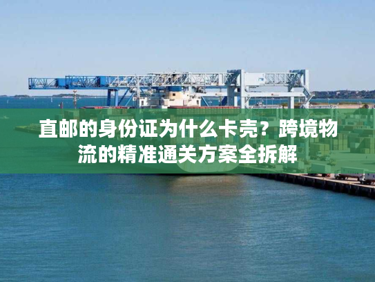直邮的身份证为什么卡壳？跨境物流的精准通关方案全拆解