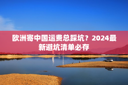 欧洲寄中国运费总踩坑?2024最新避坑清单必存 欧洲寄中国运费总踩坑?2024最新避坑清单必存