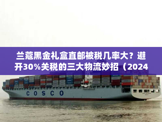 兰蔻黑金礼盒直邮被税几率大？避开30%关税的三大物流妙招（2024实测）