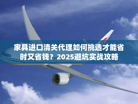 家具进口清关代理如何挑选才能省时又省钱？2025避坑实战攻略