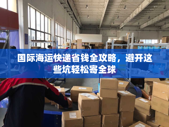 国际海运快递省钱全攻略，避开这些坑轻松寄全球