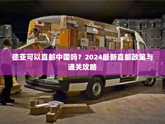 德亚可以直邮中国吗？2024最新直邮政策与通关攻略