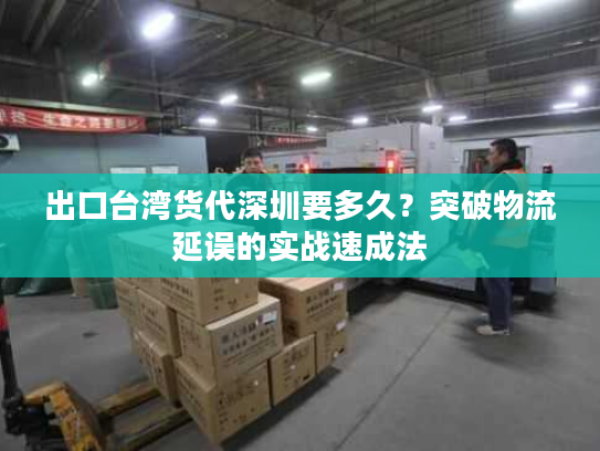 出口台湾货代深圳要多久？突破物流延误的实战速成法