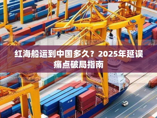 红海船运到中国多久?2025年延误痛点破局指南 红海船运到中国多久?2025年延误痛点破局指南