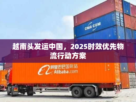 越南头发运中国,2025时效优先物流行动方案 越南头发运中国,2025时效优先物流行动方案