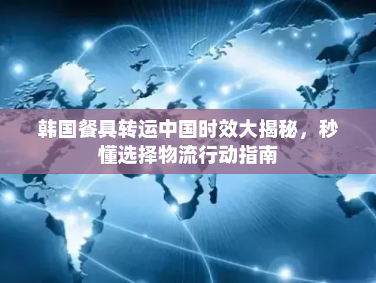 韩国餐具转运中国时效大揭秘，秒懂选择物流行动指南